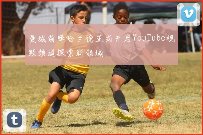 曼城前锋哈兰德正式开启YouTube视频频道探索新领域