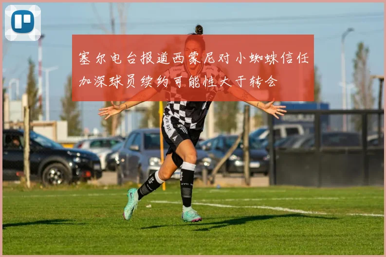 塞尔电台报道西蒙尼对小蜘蛛信任加深球员续约可能性大于转会