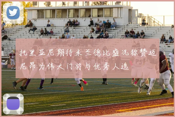 托里亚尼期待米兰德比盛况称赞迈尼昂为伟大门将与优秀人选