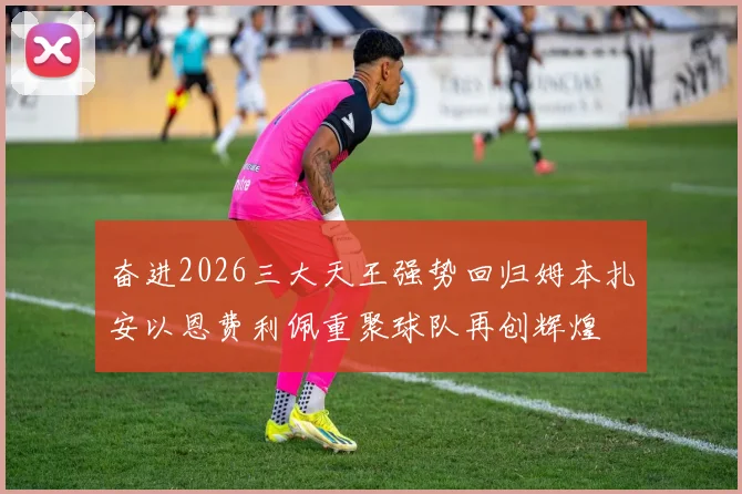 奋进2026三大天王强势回归姆本扎安以恩费利佩重聚球队再创辉煌