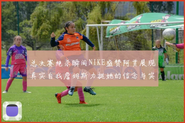 总决赛绝杀瞬间NIKE盛赞阿贾展现真实自我詹姆斯力挺她的信念与实力