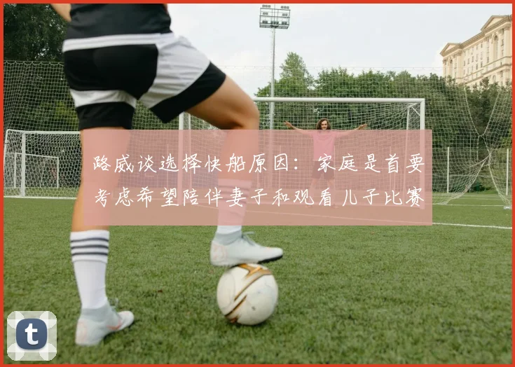 路威谈选择快船原因：家庭是首要考虑希望陪伴妻子和观看儿子比赛