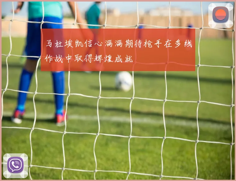 马杜埃凯信心满满期待枪手在多线作战中取得辉煌成就