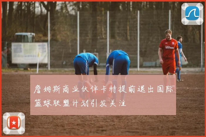 詹姆斯商业伙伴卡特提前退出国际篮球联盟计划引发关注