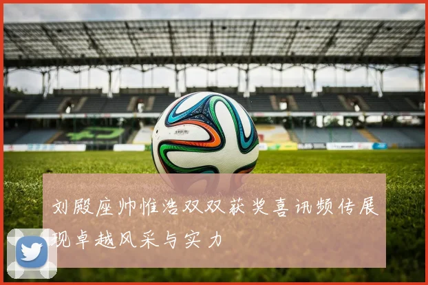 刘殿座帅惟浩双双获奖喜讯频传展现卓越风采与实力