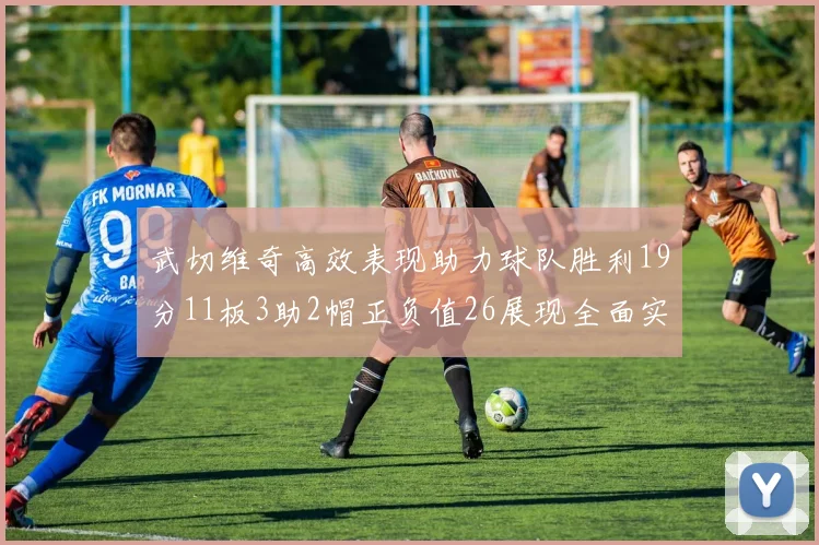 武切维奇高效表现助力球队胜利19分11板3助2帽正负值26展现全面实力