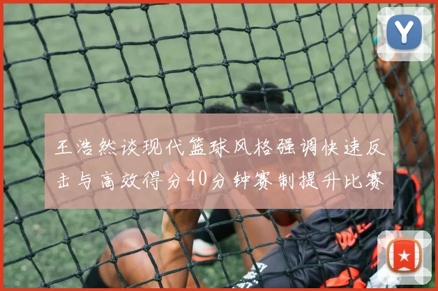 王浩然谈现代篮球风格强调快速反击与高效得分40分钟赛制提升比赛观赏性
