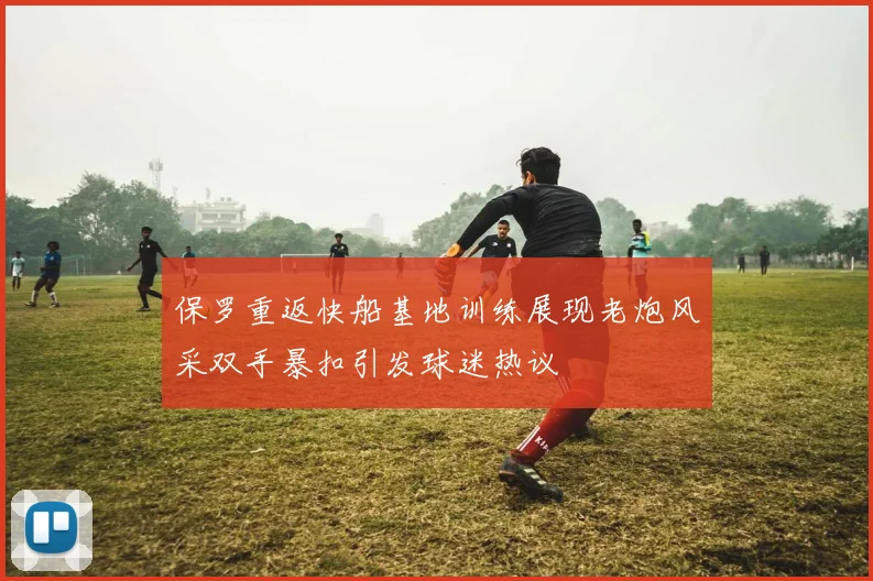 保罗重返快船基地训练展现老炮风采双手暴扣引发球迷热议