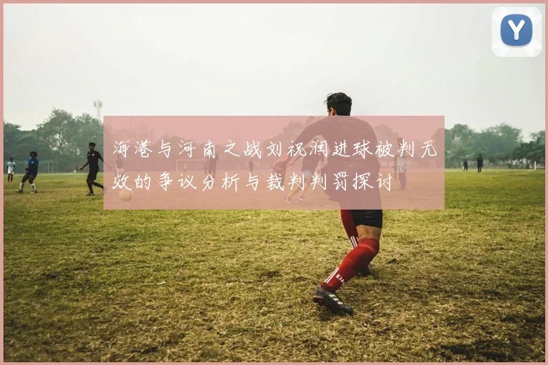 海港与河南之战刘祝润进球被判无效的争议分析与裁判判罚探讨