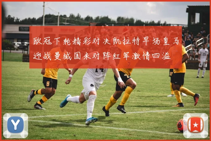 欧冠下轮精彩对决凯拉特早场皇马迎战曼城国米对阵红军激情四溢
