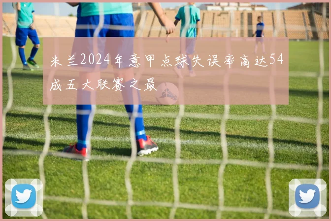 米兰2024年意甲点球失误率高达54成五大联赛之最