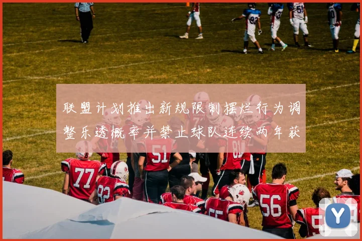 联盟计划推出新规限制摆烂行为调整乐透概率并禁止球队连续两年获得前四选秀权