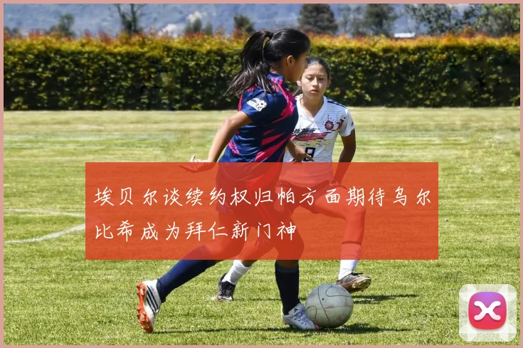 埃贝尔谈续约权归帕方面期待乌尔比希成为拜仁新门神