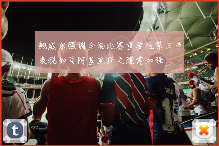 鲍威尔强调全场比赛重要性第三节表现如同阿基里斯之踵需加强