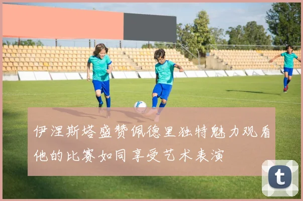 伊涅斯塔盛赞佩德里独特魅力观看他的比赛如同享受艺术表演