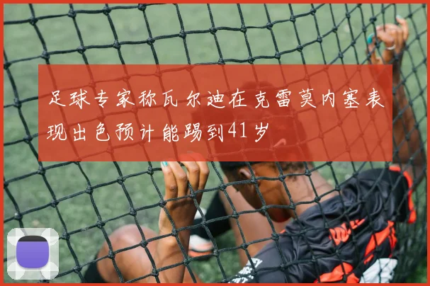 足球专家称瓦尔迪在克雷莫内塞表现出色预计能踢到41岁