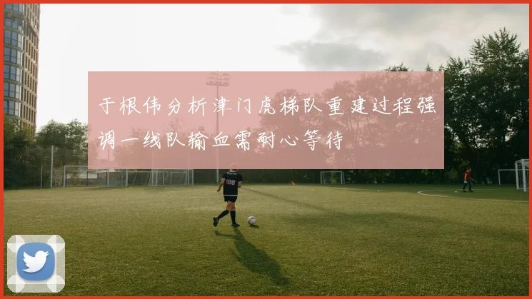 于根伟分析津门虎梯队重建过程强调一线队输血需耐心等待
